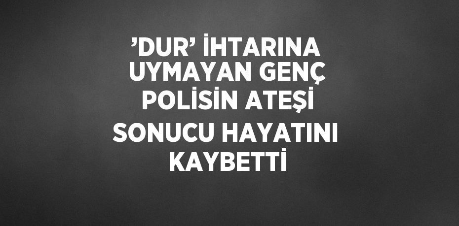 ’DUR’ İHTARINA UYMAYAN GENÇ POLİSİN ATEŞİ SONUCU HAYATINI KAYBETTİ