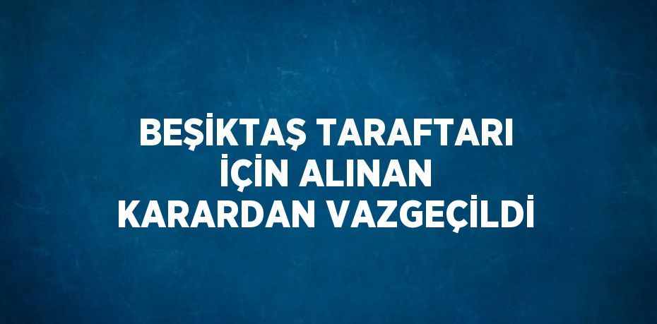 BEŞİKTAŞ TARAFTARI İÇİN ALINAN KARARDAN VAZGEÇİLDİ