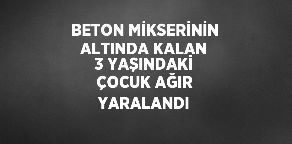 BETON MİKSERİNİN ALTINDA KALAN 3 YAŞINDAKİ ÇOCUK AĞIR YARALANDI