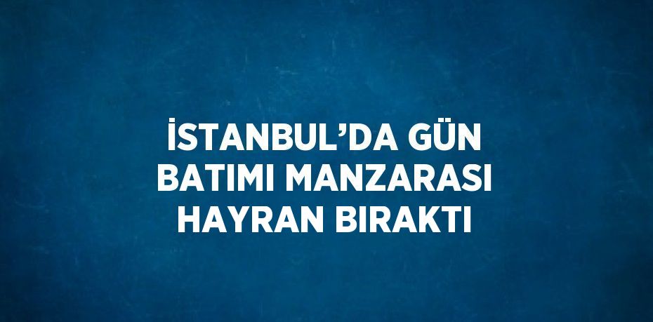 İSTANBUL’DA GÜN BATIMI MANZARASI HAYRAN BIRAKTI