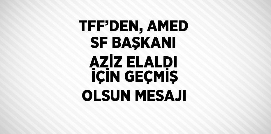 TFF’DEN, AMED SF BAŞKANI AZİZ ELALDI İÇİN GEÇMİŞ OLSUN MESAJI