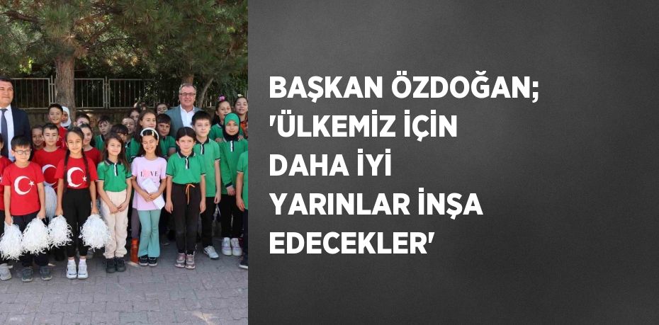 BAŞKAN ÖZDOĞAN; 'ÜLKEMİZ İÇİN DAHA İYİ YARINLAR İNŞA EDECEKLER'