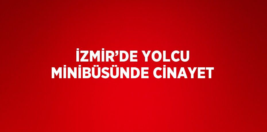 İZMİR’DE YOLCU MİNİBÜSÜNDE CİNAYET