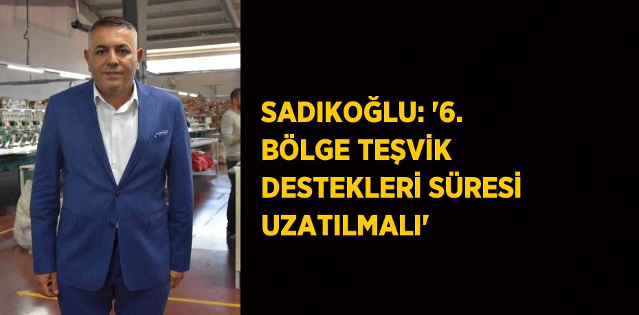 SADIKOĞLU: '6. BÖLGE TEŞVİK DESTEKLERİ SÜRESİ UZATILMALI'