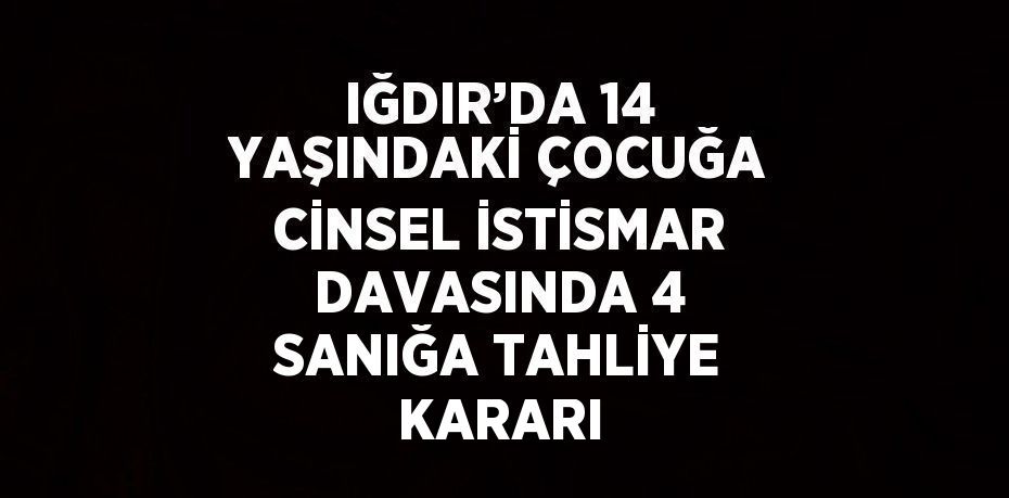 IĞDIR’DA 14 YAŞINDAKİ ÇOCUĞA CİNSEL İSTİSMAR DAVASINDA 4 SANIĞA TAHLİYE KARARI