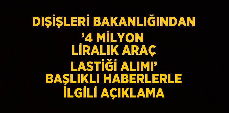 DIŞİŞLERİ BAKANLIĞINDAN ’4 MİLYON LİRALIK ARAÇ LASTİĞİ ALIMI’ BAŞLIKLI HABERLERLE İLGİLİ AÇIKLAMA