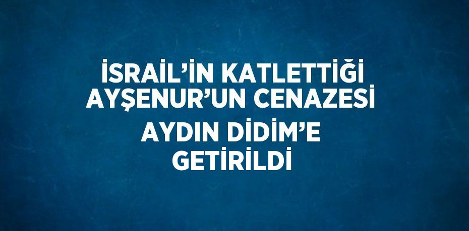 İSRAİL’İN KATLETTİĞİ AYŞENUR’UN CENAZESİ AYDIN DİDİM’E GETİRİLDİ