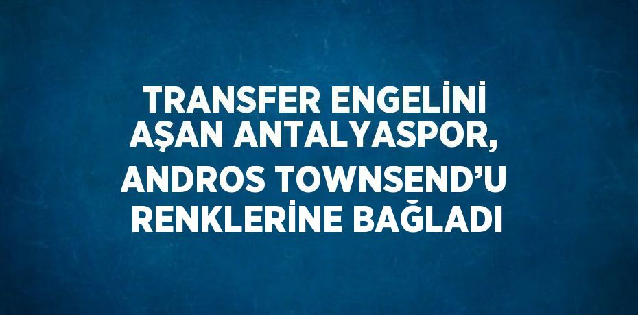 TRANSFER ENGELİNİ AŞAN ANTALYASPOR, ANDROS TOWNSEND’U RENKLERİNE BAĞLADI