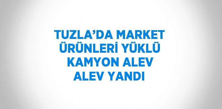 TUZLA’DA MARKET ÜRÜNLERİ YÜKLÜ KAMYON ALEV ALEV YANDI