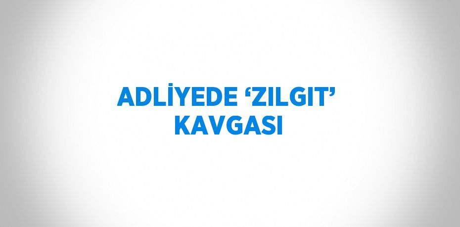 ADLİYEDE ‘ZILGIT’ KAVGASI