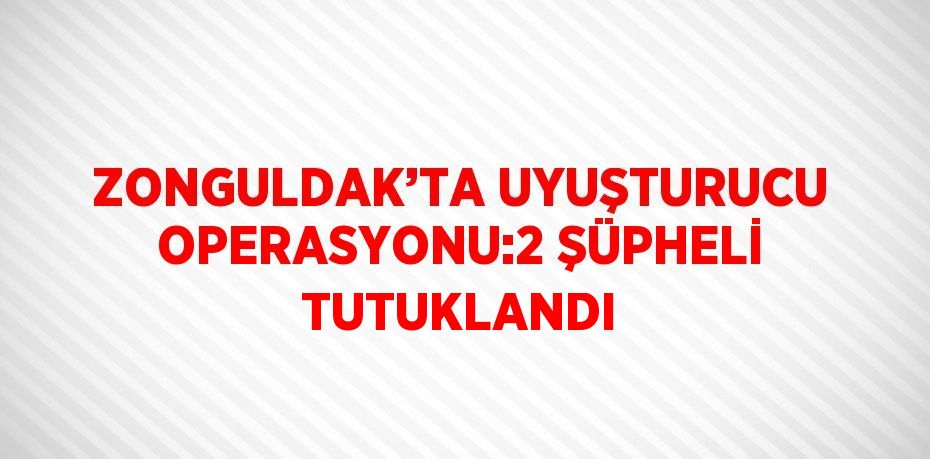 ZONGULDAK’TA UYUŞTURUCU OPERASYONU:2 ŞÜPHELİ TUTUKLANDI