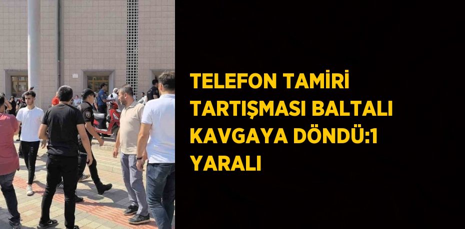 TELEFON TAMİRİ TARTIŞMASI BALTALI KAVGAYA DÖNDÜ:1 YARALI