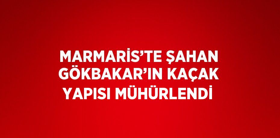 MARMARİS’TE ŞAHAN GÖKBAKAR’IN KAÇAK YAPISI MÜHÜRLENDİ