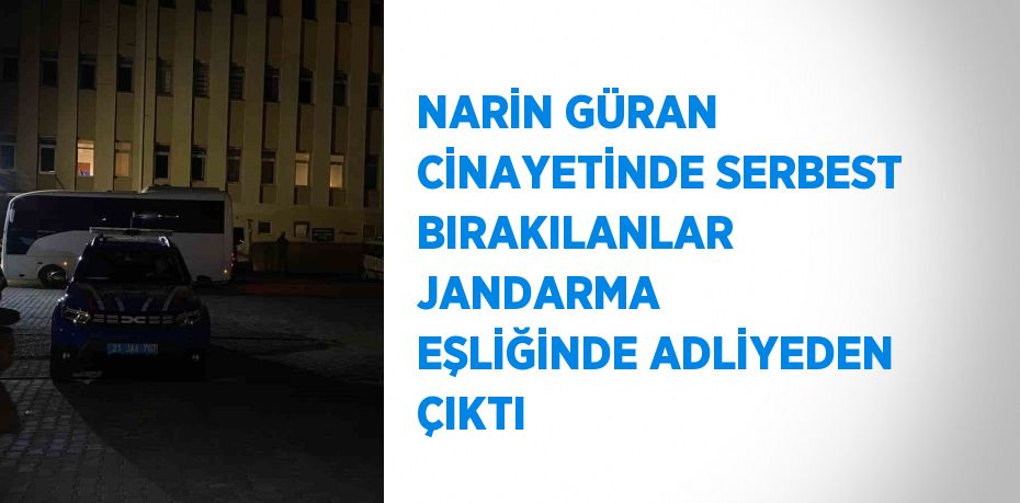 NARİN GÜRAN CİNAYETİNDE SERBEST BIRAKILANLAR JANDARMA EŞLİĞİNDE ADLİYEDEN ÇIKTI