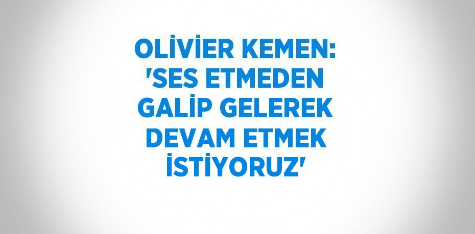 OLİVİER KEMEN: 'SES ETMEDEN GALİP GELEREK DEVAM ETMEK İSTİYORUZ'