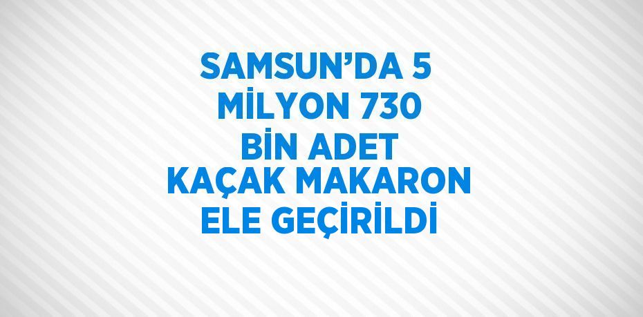 SAMSUN’DA 5 MİLYON 730 BİN ADET KAÇAK MAKARON ELE GEÇİRİLDİ