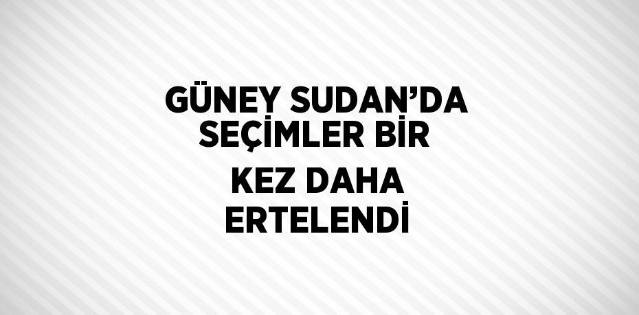 GÜNEY SUDAN’DA SEÇİMLER BİR KEZ DAHA ERTELENDİ