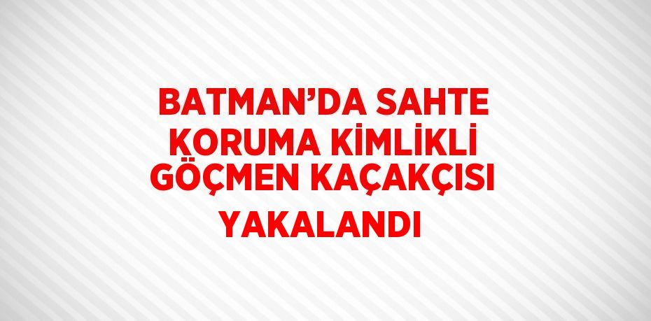 BATMAN’DA SAHTE KORUMA KİMLİKLİ GÖÇMEN KAÇAKÇISI YAKALANDI