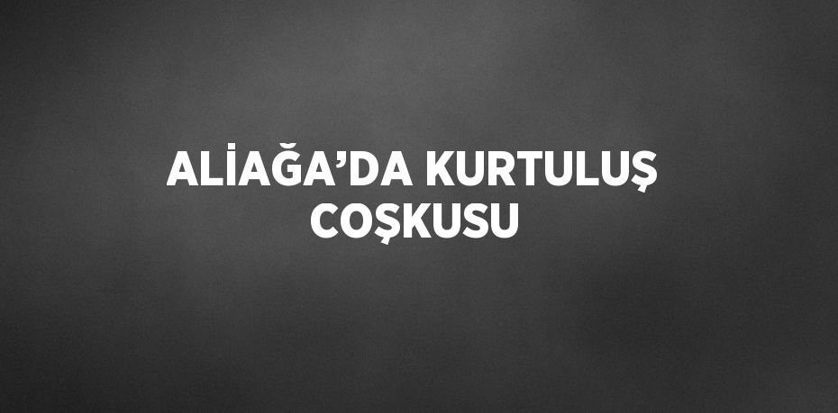 ALİAĞA’DA KURTULUŞ COŞKUSU