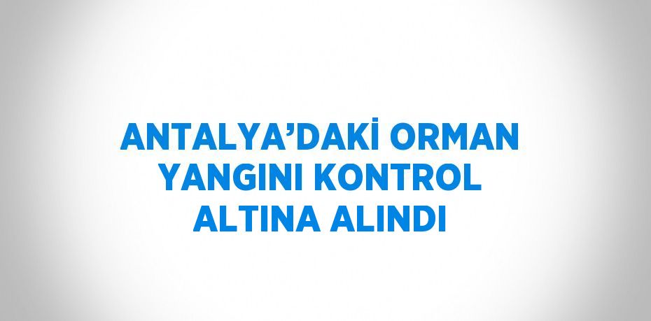 ANTALYA’DAKİ ORMAN YANGINI KONTROL ALTINA ALINDI