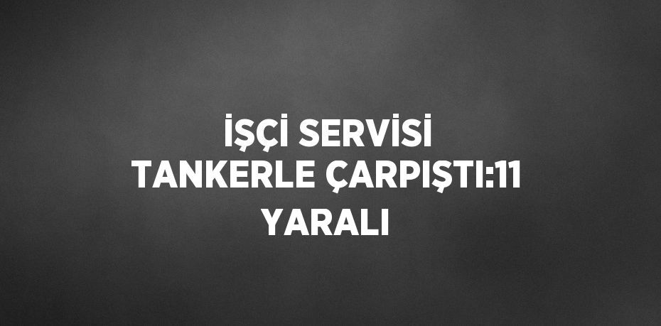 İŞÇİ SERVİSİ TANKERLE ÇARPIŞTI:11 YARALI