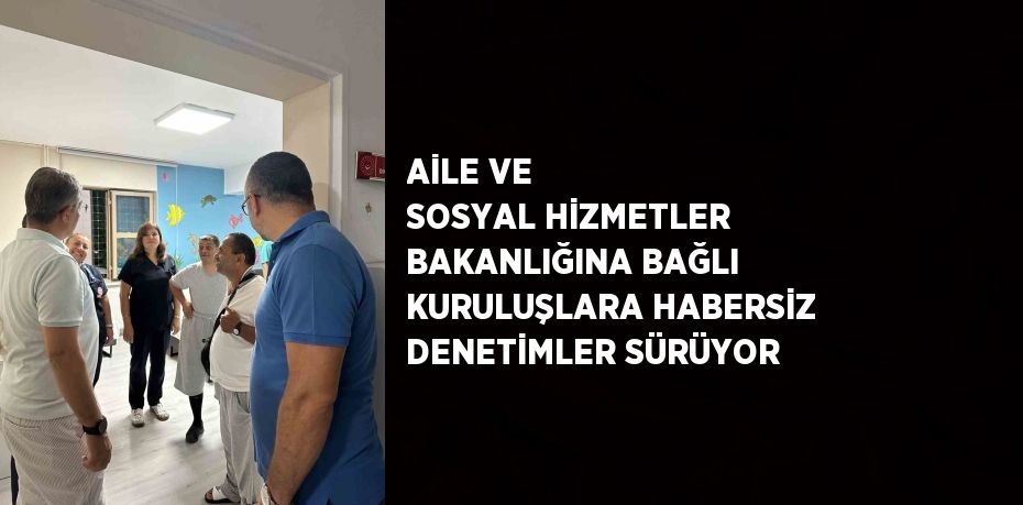 AİLE VE SOSYAL HİZMETLER BAKANLIĞINA BAĞLI KURULUŞLARA HABERSİZ DENETİMLER SÜRÜYOR