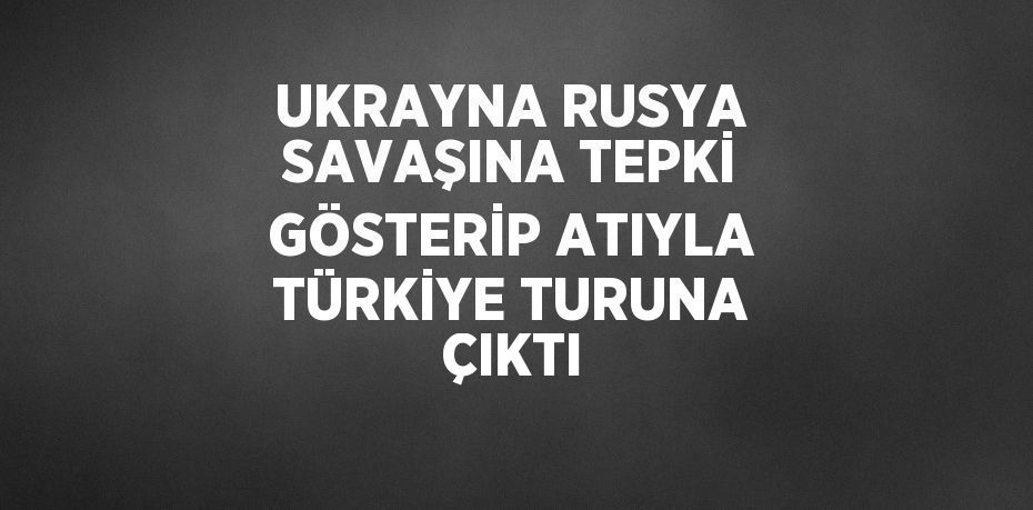 UKRAYNA RUSYA SAVAŞINA TEPKİ GÖSTERİP ATIYLA TÜRKİYE TURUNA ÇIKTI