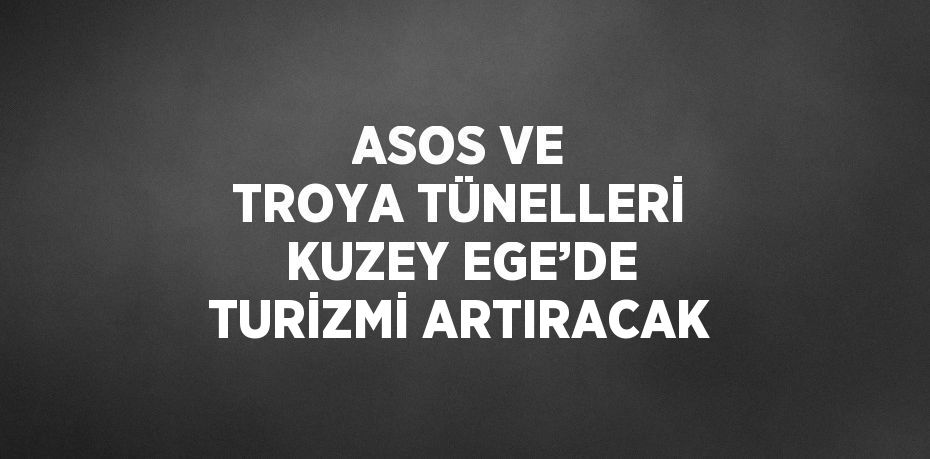 ASOS VE TROYA TÜNELLERİ KUZEY EGE’DE TURİZMİ ARTIRACAK