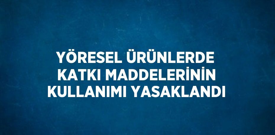 YÖRESEL ÜRÜNLERDE KATKI MADDELERİNİN KULLANIMI YASAKLANDI