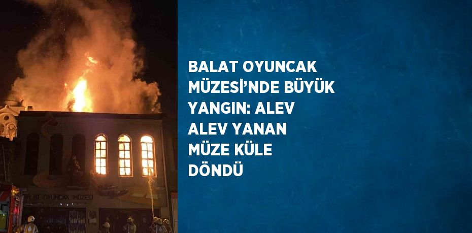 BALAT OYUNCAK MÜZESİ’NDE BÜYÜK YANGIN: ALEV ALEV YANAN MÜZE KÜLE DÖNDÜ