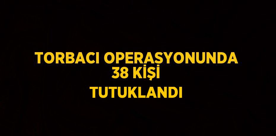 TORBACI OPERASYONUNDA 38 KİŞİ TUTUKLANDI