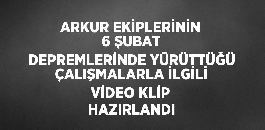 ARKUR EKİPLERİNİN 6 ŞUBAT DEPREMLERİNDE YÜRÜTTÜĞÜ ÇALIŞMALARLA İLGİLİ VİDEO KLİP HAZIRLANDI