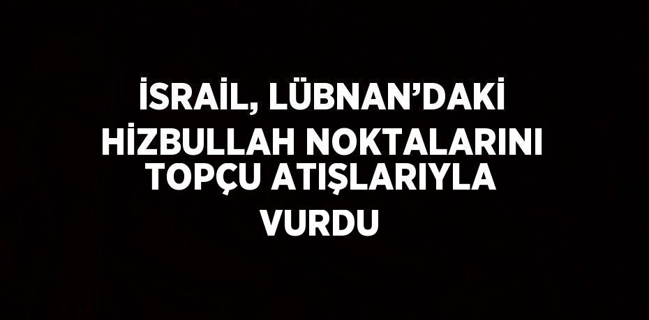 İSRAİL, LÜBNAN’DAKİ HİZBULLAH NOKTALARINI TOPÇU ATIŞLARIYLA VURDU