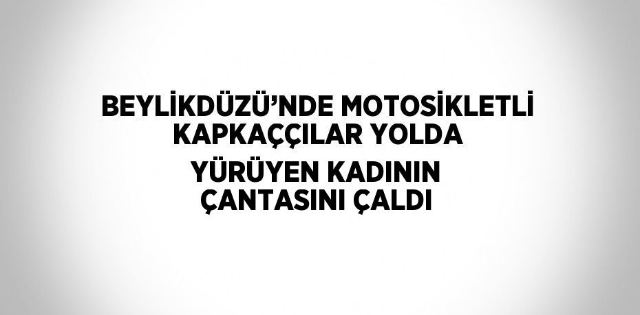 BEYLİKDÜZÜ’NDE MOTOSİKLETLİ KAPKAÇÇILAR YOLDA YÜRÜYEN KADININ ÇANTASINI ÇALDI