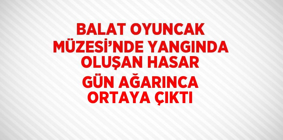 BALAT OYUNCAK MÜZESİ’NDE YANGINDA OLUŞAN HASAR GÜN AĞARINCA ORTAYA ÇIKTI