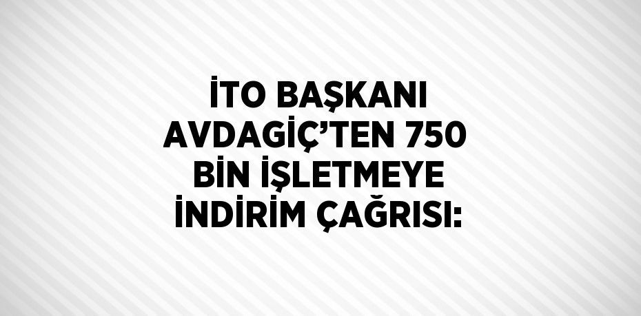 İTO BAŞKANI AVDAGİÇ’TEN 750 BİN İŞLETMEYE İNDİRİM ÇAĞRISI: