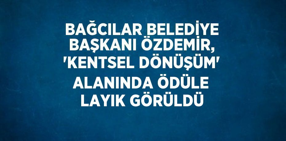 BAĞCILAR BELEDİYE BAŞKANI ÖZDEMİR, 'KENTSEL DÖNÜŞÜM' ALANINDA ÖDÜLE LAYIK GÖRÜLDÜ