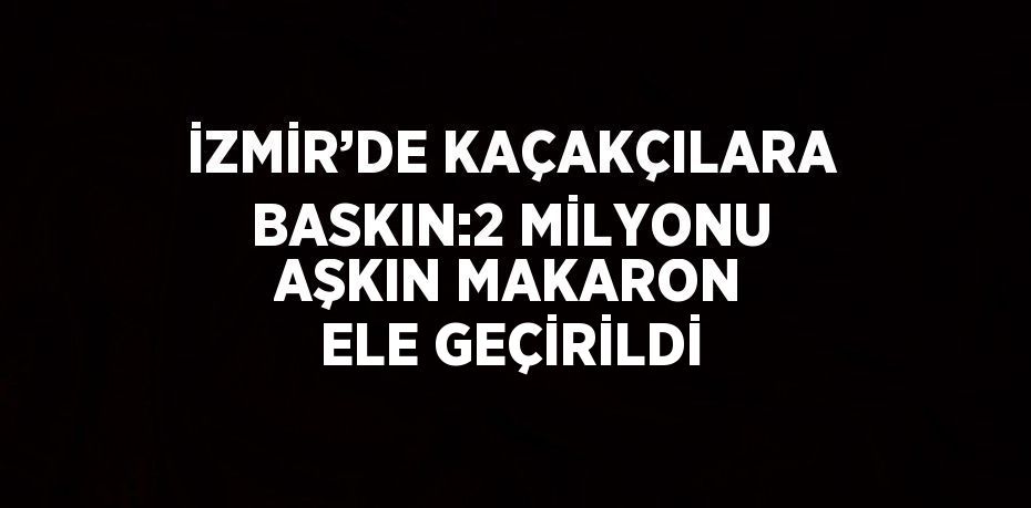 İZMİR’DE KAÇAKÇILARA BASKIN:2 MİLYONU AŞKIN MAKARON ELE GEÇİRİLDİ