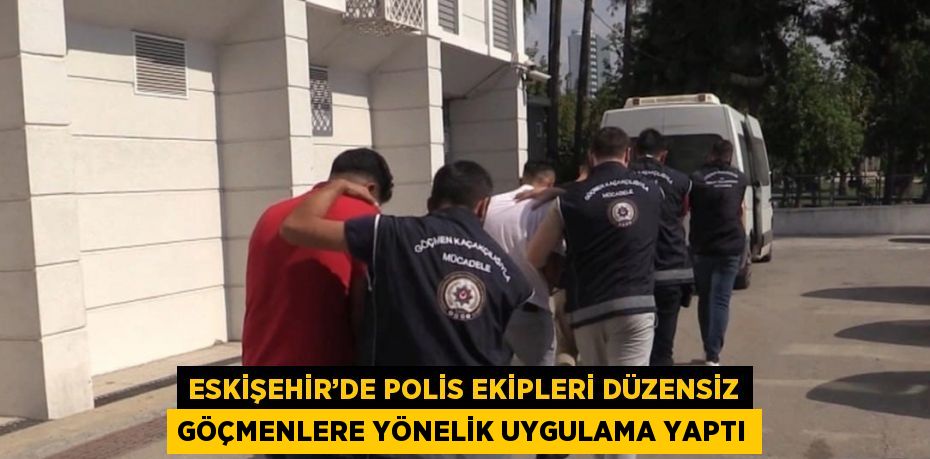 ESKİŞEHİR’DE POLİS EKİPLERİ DÜZENSİZ GÖÇMENLERE YÖNELİK UYGULAMA YAPTI