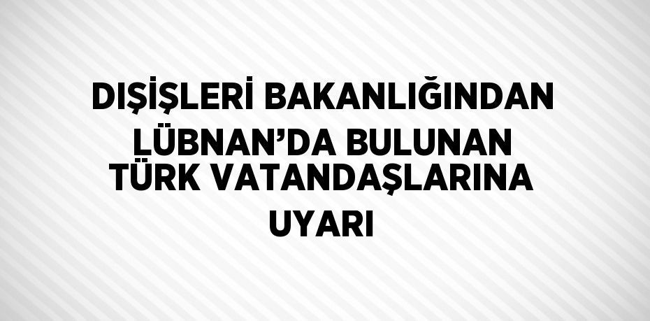 DIŞİŞLERİ BAKANLIĞINDAN LÜBNAN’DA BULUNAN TÜRK VATANDAŞLARINA UYARI