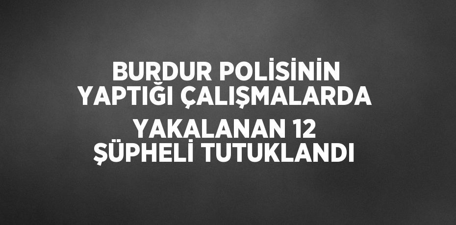 BURDUR POLİSİNİN YAPTIĞI ÇALIŞMALARDA YAKALANAN 12 ŞÜPHELİ TUTUKLANDI