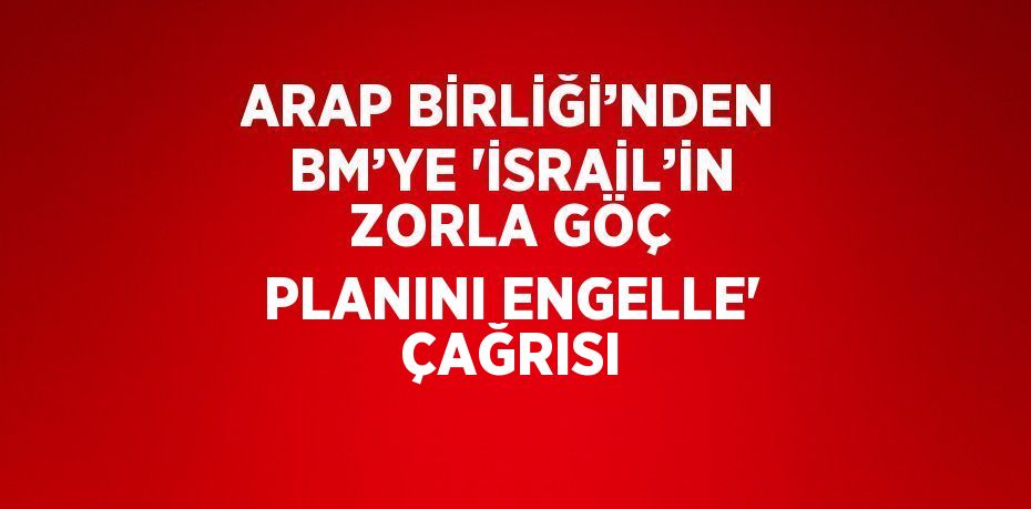 ARAP BİRLİĞİ’NDEN BM’YE 'İSRAİL’İN ZORLA GÖÇ PLANINI ENGELLE' ÇAĞRISI