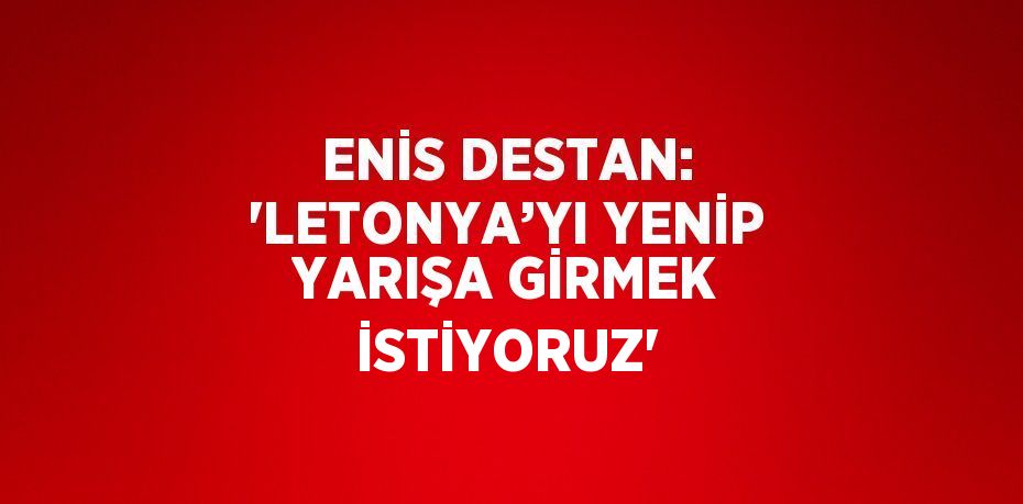 ENİS DESTAN: 'LETONYA’YI YENİP YARIŞA GİRMEK İSTİYORUZ'