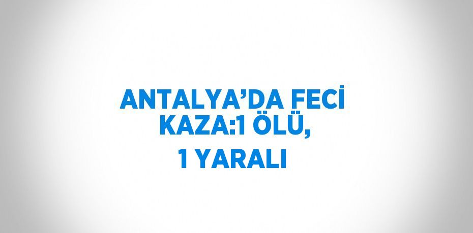 ANTALYA’DA FECİ KAZA:1 ÖLÜ, 1 YARALI