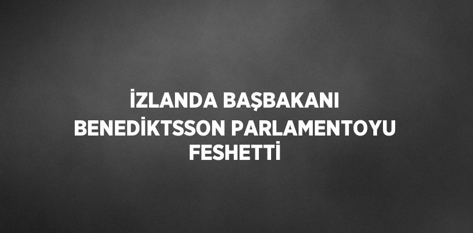 İZLANDA BAŞBAKANI BENEDİKTSSON PARLAMENTOYU FESHETTİ