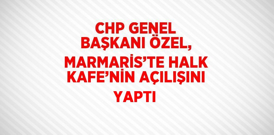 CHP GENEL BAŞKANI ÖZEL, MARMARİS’TE HALK KAFE’NİN AÇILIŞINI YAPTI