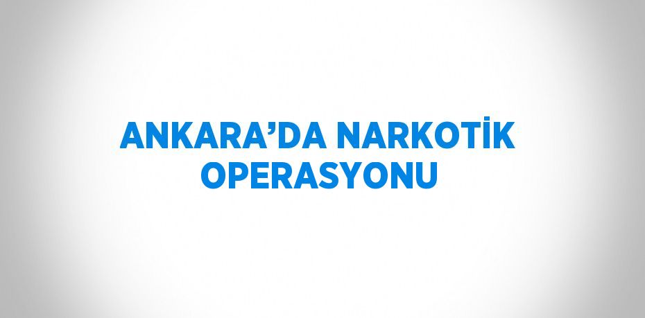 ANKARA’DA NARKOTİK OPERASYONU