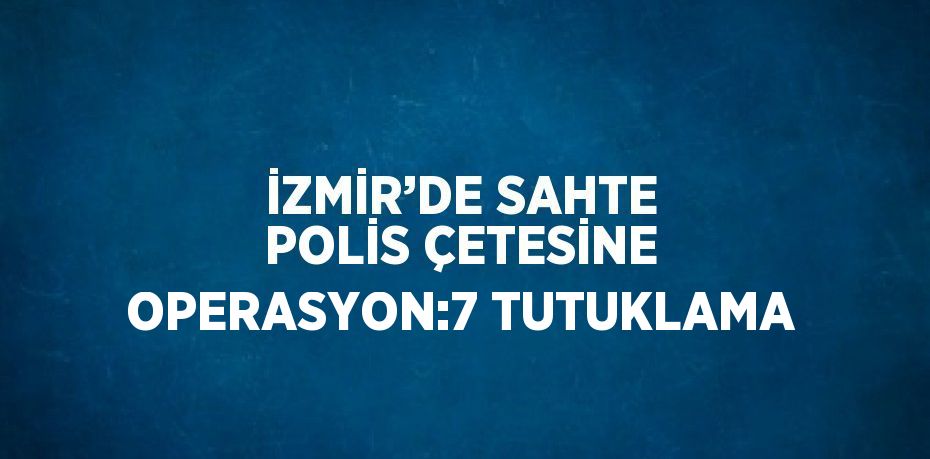 İZMİR’DE SAHTE POLİS ÇETESİNE OPERASYON:7 TUTUKLAMA