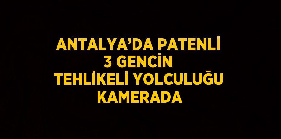 ANTALYA’DA PATENLİ 3 GENCİN TEHLİKELİ YOLCULUĞU KAMERADA