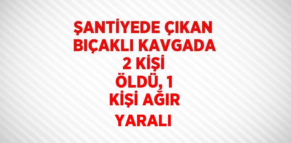 ŞANTİYEDE ÇIKAN BIÇAKLI KAVGADA 2 KİŞİ ÖLDÜ, 1 KİŞİ AĞIR YARALI